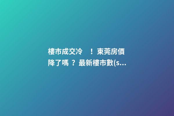 樓市成交冷！東莞房價降了嗎？最新樓市數(shù)據(jù)官宣